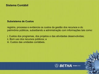 Sistema Contábil Subsistema de Custos  registra, processa e evidencia os custos da gestão dos recursos e do patrimônio públicos, subsidiando a administração com informações tais como:  i. Custos dos programas, dos projetos e das atividades desenvolvidas;  ii. Bom uso dos recursos públicos; e  iii. Custos das unidades contábeis.  