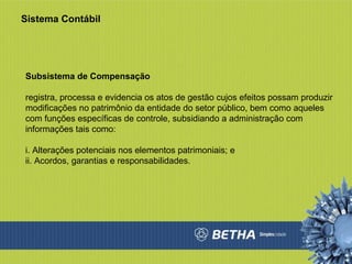 Sistema Contábil Subsistema de Compensação registra, processa e evidencia os atos de gestão cujos efeitos possam produzir modificações no patrimônio da entidade do setor público, bem como aqueles com funções específicas de controle, subsidiando a administração com informações tais como:  i. Alterações potenciais nos elementos patrimoniais; e  ii. Acordos, garantias e responsabilidades.  