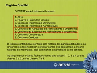 Registro Contábil O PCASP está dividido em 8 classes:  1. Ativo;  2. Passivo e Patrimônio Líquido;  3. Variações Patrimoniais Diminutivas;  4. Variações Patrimoniais Aumentativas;  5. Controles da Aprovação do Planejamento e Orçamento;  6. Controles da Execução do Planejamento e Orçamento;  7. Controles Devedores; e  8. Controles Credores.  O registro contábil deve ser feito pelo método das partidas dobradas e os lançamentos devem debitar e creditar contas que apresentem a mesma natureza de informação, seja patrimonial, orçamentária ou de controle. Os lançamentos estarão fechados dentro das classes 1, 2, 3 e 4 ou das classes 5 e 6 ou das classes 7 e 8. 