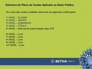 Estrutura do Plano de Contas Aplicado ao Setor Público Os níveis das contas contábeis observam as seguintes codificações:  1º NÍVEL – CLASSE  2º NÍVEL – GRUPO  3º NÍVEL – SUBGRUPO  4º NÍVEL – TÍTULO 5º NÍVEL – Está sendo padronização pela STN 6º NÍVEL – Livre 7º NÍVEL – Livre 8º NÍVEL – Livre 9º NÍVEL – Livre 10º NÍVEL – Livre 