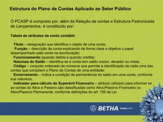 Estrutura do Plano de Contas Aplicado ao Setor Público O PCASP é composto por, além da Relação de contas e Estrutura Padronizada de Lançamentos, é constituído por: Tabela de atributos da conta contábil: Título  – designação que identifica o objeto de uma conta; Função  – descrição da conta explicando de forma clara e objetiva o papel desempenhado pela conta na escrituração;  Funcionamento  (quando debita e quando credita) Natureza do Saldo  – identifica se a conta tem saldo credor, devedor ou mista;  Código  – conjunto ordenado de números que permite a identificação de cada uma das contas que compõem o Plano de Contas de uma entidade;  Encerramento  – indica a condição de permanência do saldo em uma conta, conforme sua natureza;  Indicador para cálculo do Superávit Financeiro  – atributo utilizado para informar se as contas do Ativo e Passivo são classificadas como Ativo/Passivo Financeiro ou Ativo/Passivo Permanente, conforme definições do art. 105 da Lei  