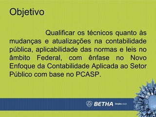 Objetivo Qualificar os técnicos quanto às mudanças e atualizações na contabilidade pública, aplicabilidade das normas e leis no âmbito Federal, com ênfase no Novo Enfoque da Contabilidade Aplicada ao Setor Público com base no PCASP. 
