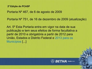 Portaria Nº 467, de 6 de agosto de 2009 Portaria Nº 751, de 16 de dezembro de 2009 (atualização) Art. 5º Esta Portaria entra em vigor na data de sua publicação e tem seus efeitos de forma facultativa a partir de 2010 e obrigatória a partir de 2012 para União, Estados e Distrito Federal e  2013 para os Municípios  [...] 2ª Edição do PCASP 