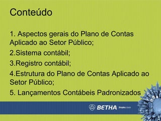Conteúdo 1. Aspectos gerais do Plano de Contas Aplicado ao Setor Público; 2.Sistema contábil; 3.Registro contábil; 4.Estrutura do Plano de Contas Aplicado ao Setor Público; 5. Lançamentos Contábeis Padronizados 