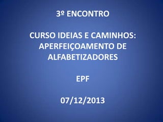 3º ENCONTRO
CURSO IDEIAS E CAMINHOS:
APERFEIÇOAMENTO DE
ALFABETIZADORES

EPF
07/12/2013

 