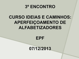 3º ENCONTRO
CURSO IDEIAS E CAMINHOS:
APERFEIÇOAMENTO DE
ALFABETIZADORES
EPF
07/12/2013
 