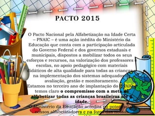 PACTO 2015
O Pacto Nacional pela Alfabetização na Idade Certa
– PNAIC – é uma ação inédita do Ministério da
Educação que conta com a participação articulada
do Governo Federal e dos governos estaduais e
municipais, dispostos a mobilizar todos os seus
esforços e recursos, na valorização dos professores e
escolas, no apoio pedagógico com materiais
didáticos de alta qualidade para todas as crianças e
na implementação dos sistemas adequados de
avaliação, gestão e monitoramento.
Estamos no terceiro ano de implantação do PNAIC e
temos claro o compromisso com a meta de
alfabetizar todas as crianças brasileiras até 8
idade.
O Ministério da Educação acredita no potencial de
nossos alfabetizadores e na força das nossas
 