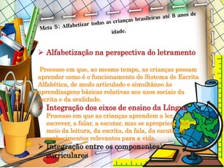  Alfabetização na perspectiva do letramento
Processo em que, ao mesmo tempo, as crianças possam
aprender como é o funcionamento do Sistema de Escrita
Alfabética, de modo articulado e simultâneo às
aprendizagens básicas relativas aos usos sociais da
escrita e da oralidade.
 Integração dos eixos de ensino da Língua
Processo em que as crianças aprendem a ler, a
escrever, a falar, a escutar, mas se apropriem, por
meio da leitura, da escrita, da fala, da escuta, de
conhecimentos relevantes para a vida.
 Integração entre os componentes
curriculares
 