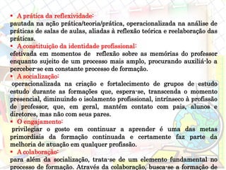  A prática da reflexividade:
pautada na ação prática/teoria/prática, operacionalizada na análise de
práticas de salas de aulas, aliadas à reflexão teórica e reelaboração das
práticas.
 A constituição da identidade profissional:
efetivada em momentos de reflexão sobre as memórias do professor
enquanto sujeito de um processo mais amplo, procurando auxiliá-lo a
perceber-se em constante processo de formação.
 A socialização:
operacionalizada na criação e fortalecimento de grupos de estudo
estudo durante as formações que, espera-se, transcenda o momento
presencial, diminuindo o isolamento profissional, intrínseco à profissão
de professor, que, em geral, mantém contato com pais, alunos e
diretores, mas não com seus pares.
 O engajamento:
privilegiar o gosto em continuar a aprender é uma das metas
primordiais da formação continuada e certamente faz parte da
melhoria de atuação em qualquer profissão.
 A colaboração:
para além da socialização, trata-se de um elemento fundamental no
processo de formação. Através da colaboração, busca-se a formação de
 