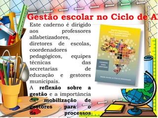 Este caderno é dirigido
aos professores
alfabetizadores,
diretores de escolas,
coordenadores
pedagógicos, equipes
técnicas das
secretarias de
educação e gestores
municipais.
A reflexão sobre a
gestão e a importância
da mobilização de
gestores para o
de processos
Gestão escolar no Ciclo de Al
 