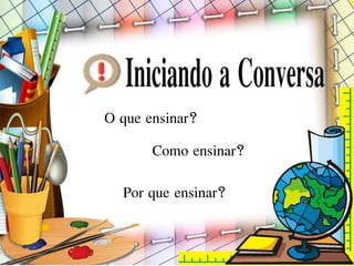 Por que ensinar?
O que ensinar?
Como ensinar?
 