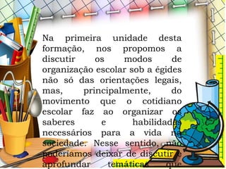 Na primeira unidade desta
formação, nos propomos a
discutir os modos de
organização escolar sob a égides
não só das orientações legais,
mas, principalmente, do
movimento que o cotidiano
escolar faz ao organizar os
saberes e habilidades
necessários para a vida na
sociedade. Nesse sentido, não
poderíamos deixar de discutir e
aprofundar temáticas que
 