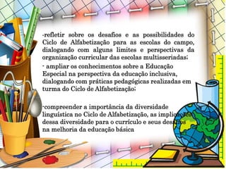 -refletir sobre os desafios e as possibilidades do
Ciclo de Alfabetização para as escolas do campo,
dialogando com alguns limites e perspectivas da
organização curricular das escolas multisseriadas;
- ampliar os conhecimentos sobre a Educação
Especial na perspectiva da educação inclusiva,
dialogando com práticas pedagógicas realizadas em
turma do Ciclo de Alfabetização;
-compreender a importância da diversidade
linguística no Ciclo de Alfabetização, as implicações
dessa diversidade para o currículo e seus desafios
na melhoria da educação básica
 