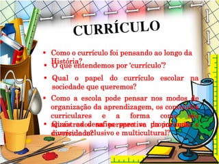  Quais os desafios para se propor um
currículo inclusivo e multicultural?
 Como o currículo foi pensando ao longo da
História?
 O que entendemos por ‘currículo’?
 Qual o papel do currículo escolar na
sociedade que queremos?
 Como a escola pode pensar nos modos de
organização da aprendizagem, os conteúdos
curriculares e a forma como são
ministrados na perspectiva da inclusão e
diversidade?
 
