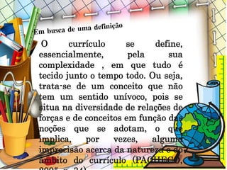 O currículo se define,
essencialmente, pela sua
complexidade , em que tudo é
tecido junto o tempo todo. Ou seja,
trata-se de um conceito que não
tem um sentido unívoco, pois se
situa na diversidade de relações de
forças e de conceitos em função das
noções que se adotam, o que
implica, por vezes, alguma
imprecisão acerca da natureza e do
âmbito do currículo (PACHECO,
 