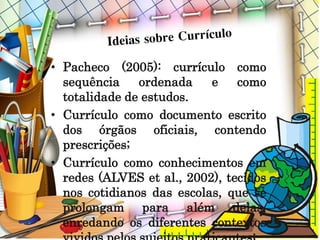 • Pacheco (2005): currículo como
sequência ordenada e como
totalidade de estudos.
• Currículo como documento escrito
dos órgãos oficiais, contendo
prescrições;
• Currículo como conhecimentos em
redes (ALVES et al., 2002), tecidos
nos cotidianos das escolas, que se
prolongam para além delas,
enredando os diferentes contextos
 