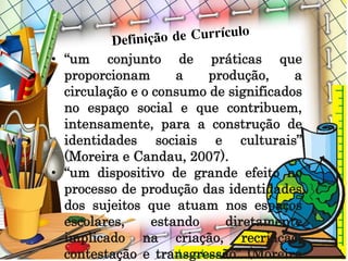 • “um conjunto de práticas que
proporcionam a produção, a
circulação e o consumo de significados
no espaço social e que contribuem,
intensamente, para a construção de
identidades sociais e culturais”
(Moreira e Candau, 2007).
• “um dispositivo de grande efeito no
processo de produção das identidades
dos sujeitos que atuam nos espaços
escolares, estando diretamente
implicado na criação, recriação,
contestação e transgressão” (Moreira
 