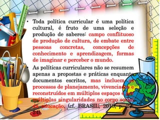 • Toda política curricular é uma política
cultural, é fruto de uma seleção e
produção de saberes: campo conflituoso
de produção de cultura, de embate entre
pessoas concretas, concepções de
conhecimento e aprendizagem, formas
de imaginar e perceber o mundo.
• As políticas curriculares não se resumem
apenas a propostas e práticas enquanto
documentos escritos, mas incluem os
processos de planejamento, vivenciados e
reconstruídos em múltiplos espaços e por
múltiplas singularidades no corpo social
da educação. (cf. BRASIL, 2013, p. 23-
24).
 