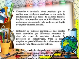• Entender o currículo como processo que se
realiza nos cotidianos escolares e em meio às
multiplicidades das redes de saberes fazeres,
implica compreender que as dificuldades e os
problemas em aprender não pode ser atribuída
ao sujeito de forma isolada.
• Entender os sujeitos praticantes das escolas
como enredados por diferentes contextos de
vida, de redes de sentidos culturais, de
processos de subjetivação. Cabe à escola
ampliar as possibilidades de conhecimento do
ponto de vista ético-estético-político.
• Por fim o currículo não pode ser compreendida
somente como uma relação de conteúdos
programáticos, mas deve fazer parte de cada
membro da escola, professores, estudantes, etc.
 