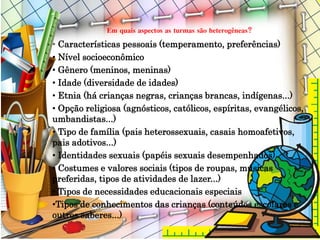Em quais aspectos as turmas são heterogêneas?
• Características pessoais (temperamento, preferências)
• Nível socioeconômico
• Gênero (meninos, meninas)
• Idade (diversidade de idades)
• Etnia (há crianças negras, crianças brancas, indígenas...)
• Opção religiosa (agnósticos, católicos, espíritas, evangélicos,
umbandistas...)
• Tipo de família (pais heterossexuais, casais homoafetivos,
pais adotivos...)
• Identidades sexuais (papéis sexuais desempenhados)
• Costumes e valores sociais (tipos de roupas, músicas
preferidas, tipos de atividades de lazer...)
• Tipos de necessidades educacionais especiais
•Tipos de conhecimentos das crianças (conteúdos escolares e
outros saberes...)
 