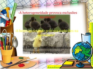 -A heterogeneidade atrapalha o
processo pedagógico?
-A heterogeneidade provoca exclusões
na escola?
-A heterogeneidade provoca exclusões na
sociedade?
 