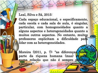 Leal, Silva e Sá, 2015:
Cada espaço educacional, e especificamente,
cada escola e cada sala de aula, é singular,
particular, com homogeneidades quanto a
alguns aspectos e heterogeneidades quanto a
muitos outros aspectos. No entanto, muitos
professores explicitam a dificuldade para
lidar com as heterogeneidades.
Moreira (2011, p. 7): “as diferenças fazem
parte da riqueza humana (mas) existem
numa relação que não é sempre pacífica,
amistosa”.
 