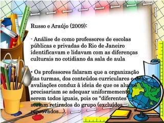 Russo e Araújo (2009):
- Análise de como professores de escolas
públicas e privadas do Rio de Janeiro
identificavam e lidavam com as diferenças
culturais no cotidiano da sala de aula
• Os professores falaram que a organização
das turmas, dos conteúdos curriculares e das
avaliações conduz à ideia de que os alunos
precisariam se adequar uniformemente,
serem todos iguais, pois os “diferentes”
seriam retirados do grupo (excluídos,
reprovados...).
 