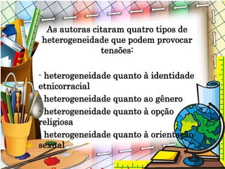 As autoras citaram quatro tipos de
heterogeneidade que podem provocar
tensões:
- heterogeneidade quanto à identidade
etnicorracial
- heterogeneidade quanto ao gênero
- heterogeneidade quanto à opção
religiosa
- heterogeneidade quanto à orientação
sexual
 