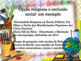 Opção religiosa e exclusão
social: um exemplo
“Diversidade Religiosa na Escola Pública; Um
Olhar a Partir das Manifestações Populares dos
Ciclos Festivos”
Maria Edi da Silva - Dissertação e Mestrado
em Antropologia, defendida em 2011.
Campo de pesquisa: três escolas da Rede de
Ensino do Recife, nas ocasiões de festividades
dos ciclos carnavalesco, junino e natalino.
 