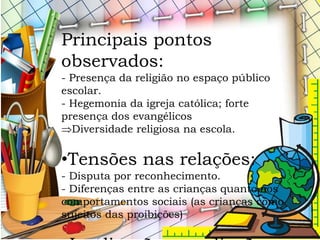 Principais pontos
observados:
- Presença da religião no espaço público
escolar.
- Hegemonia da igreja católica; forte
presença dos evangélicos
Diversidade religiosa na escola.
•Tensões nas relações:
- Disputa por reconhecimento.
- Diferenças entre as crianças quanto aos
comportamentos sociais (as crianças como
sujeitos das proibições)
 