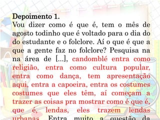 Depoimento 1.
Vou dizer como é que é, tem o mês de
agosto todinho que é voltado para o dia do
do estudante e o folclore. Aí o que é que a
que a gente faz no folclore? Pesquisa na
na área de [...], candomblé entra como
religião, entra como cultura popular,
entra como dança, tem apresentação
aqui, entra a capoeira, entra os costumes
costumes que eles têm, aí começam a
trazer as coisas pra mostrar como é que é,
que é, lendas, eles trazem lendas
 