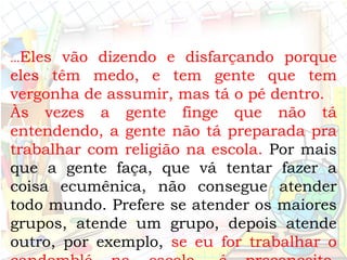 ...Eles vão dizendo e disfarçando porque
eles têm medo, e tem gente que tem
vergonha de assumir, mas tá o pé dentro.
Às vezes a gente finge que não tá
entendendo, a gente não tá preparada pra
trabalhar com religião na escola. Por mais
que a gente faça, que vá tentar fazer a
coisa ecumênica, não consegue atender
todo mundo. Prefere se atender os maiores
grupos, atende um grupo, depois atende
outro, por exemplo, se eu for trabalhar o
 