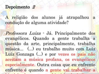 Depoimento 2
A religião dos alunos já atrapalhou a
condução de alguma atividade?
Professora Luiza - Já. Principalmente dos
evangélicos. Quando a gente trabalha a
questão da arte, principalmente, trabalha
música... (...) eu trabalho muito com Luiz
Luiz Gonzaga (...) e por vezes os pais não
aceitam a música profana, os evangélicos
especialmente. Outra coisa que eu enfrento
enfrento é quando a gente vai trabalhar a
 