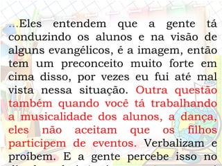 ...Eles entendem que a gente tá
conduzindo os alunos e na visão de
alguns evangélicos, é a imagem, então
tem um preconceito muito forte em
cima disso, por vezes eu fui até mal
vista nessa situação. Outra questão
também quando você tá trabalhando
a musicalidade dos alunos, a dança,
eles não aceitam que os filhos
participem de eventos. Verbalizam e
proíbem. E a gente percebe isso no
 