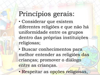 Princípios gerais:
• Considerar que existem
diferentes religiões e que não há
uniformidade entre os grupos
dentro das próprias instituições
religiosas;
• Buscar conhecimentos para
melhor entender as religiões das
crianças; promover o diálogo
entre as crianças.
• Respeitar as opções religiosas,
 