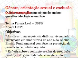O debate regrado como objeto de ensino:
questões ideológicas em foco
Telma Ferraz Leal – UFPE
Apoio: CNPq
Objetivos:
* Analisar uma sequência didática vivenciada
vivenciada em uma turma do ano 5 do Ensino
Ensino Fundamental com foco na promoção de
promoção de debate regrado.
* Refletir sobre o contexto escolar de produção
produção do gênero debate, considerando a
Gênero, orientação sexual e exclusão:
outro exemplo
 