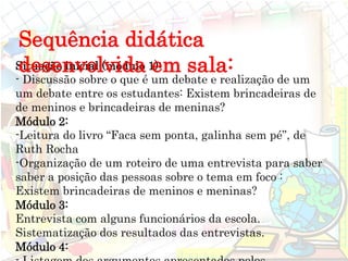 Situação inicial (módulo 1):
- Discussão sobre o que é um debate e realização de um
um debate entre os estudantes: Existem brincadeiras de
de meninos e brincadeiras de meninas?
Módulo 2:
-Leitura do livro “Faca sem ponta, galinha sem pé”, de
Ruth Rocha
-Organização de um roteiro de uma entrevista para saber
saber a posição das pessoas sobre o tema em foco :
Existem brincadeiras de meninos e meninas?
Módulo 3:
Entrevista com alguns funcionários da escola.
Sistematização dos resultados das entrevistas.
Módulo 4:
Sequência didática
desenvolvida em sala:
 