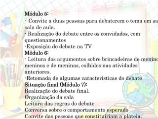 Módulo 5:
- Convite a duas pessoas para debaterem o tema em sa
sala de aula.
- Realização do debate entre os convidados, com
questionamentos
-Exposição do debate na TV
Módulo 6:
- Leitura dos argumentos sobre brincadeiras de menino
meninos e de meninas, colhidos nas atividades
anteriores.
-Retomada de algumas características do debate
Situação final (Módulo 7):
Realização do debate final.
Organização da sala
Leitura das regras do debate
Conversa sobre o comportamento esperado
Convite das pessoas que constituiriam a plateia.
 