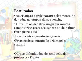 Resultados
• As crianças participaram ativamente de
de todas as etapas da sequência.
• Durante os debates surgiram muitos
comentários preconceituosos de dois tipos
tipos principais:
-Preconceitos quanto ao gênero
-Preconceitos quanto às orientações
sexuais
•Houve dificuldades de condução da
professora frente
 