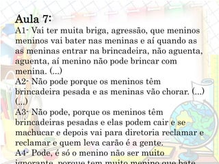 Aula 7:
A1- Vai ter muita briga, agressão, que meninos
meninos vai bater nas meninas e aí quando as
as meninas entrar na brincadeira, não aguenta,
aguenta, aí menino não pode brincar com
menina. (...)
A2- Não pode porque os meninos têm
brincadeira pesada e as meninas vão chorar. (...)
(...)
A3- Não pode, porque os meninos têm
brincadeiras pesadas e elas podem cair e se
machucar e depois vai para diretoria reclamar e
reclamar e quem leva carão é a gente.
A4- Pode, é só o menino não ser muito
 