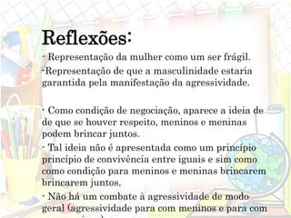 Reflexões:
- Representação da mulher como um ser frágil.
-Representação de que a masculinidade estaria
garantida pela manifestação da agressividade.
- Como condição de negociação, aparece a ideia de
de que se houver respeito, meninos e meninas
podem brincar juntos.
- Tal ideia não é apresentada como um princípio
princípio de convivência entre iguais e sim como
como condição para meninos e meninas brincarem
brincarem juntos.
- Não há um combate à agressividade de modo
geral (agressividade para com meninos e para com
 
