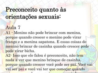 Preconceito quanto às
orientações sexuais:
Aula 7
A1 - Menino não pode brincar com menina,
porque quando crescer o menino pode virar
frango e a menina sapatona. E essas coisas de
menino brincar de casinha quando crescer pode
pode virar bicha.
A2- Isso que ele falou é preconceito, não tem
nada a ver que menino brinque de casinha,
porque quando crescer você pode ser pai. Você vai
vai ser pai e você vai ter que começar quando
 