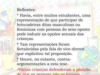 Reflexões:
* Havia, entre muitos estudantes, uma
representação de que participar de
brincadeiras ditas masculinas ou
femininas com pessoas do sexo oposto
pode induzir as opções sexuais das
crianças.
* Tais representações foram
fortalecidas pela fala do vice-diretor
que explicitou tal proposição.
* Houve, no entanto, contra-
argumentações a esta tese.
-Várias crianças defenderam a posição
 