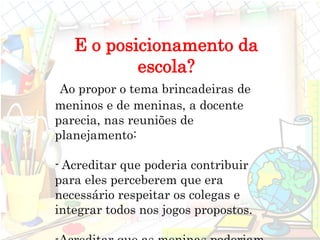 E o posicionamento da
escola?
Ao propor o tema brincadeiras de
meninos e de meninas, a docente
parecia, nas reuniões de
planejamento:
- Acreditar que poderia contribuir
para eles perceberem que era
necessário respeitar os colegas e
integrar todos nos jogos propostos.
 