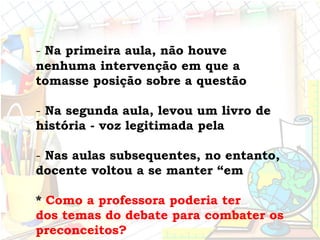 - Na primeira aula, não houve
nenhuma intervenção em que a
tomasse posição sobre a questão
- Na segunda aula, levou um livro de
história - voz legitimada pela
- Nas aulas subsequentes, no entanto,
docente voltou a se manter “em
* Como a professora poderia ter
dos temas do debate para combater os
preconceitos?
 