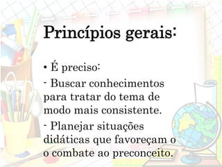 Princípios gerais:
• É preciso:
- Buscar conhecimentos
para tratar do tema de
modo mais consistente.
- Planejar situações
didáticas que favoreçam o
o combate ao preconceito.
 