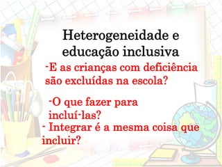 - Integrar é a mesma coisa que
incluir?
Heterogeneidade e
educação inclusiva
-E as crianças com deficiência
são excluídas na escola?
-O que fazer para
incluí-las?
 