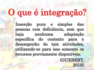 Inserção pura e simples das
pessoas com deficiência, sem que
haja nenhuma adaptação
específica do contexto para o
desempenho de tais atividades,
utilizando-se para isso somente os
recursos previamente disponíveis.
(GUEBERT,
2010)
O que é integração?
 