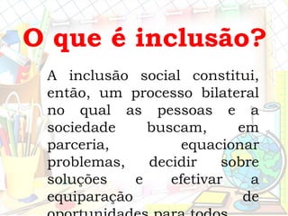 A inclusão social constitui,
então, um processo bilateral
no qual as pessoas e a
sociedade buscam, em
parceria, equacionar
problemas, decidir sobre
soluções e efetivar a
equiparação de
O que é inclusão?
 