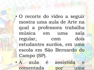 • O recorte do vídeo a seguir
mostra uma aula de Arte na
qual a professora trabalha
música em uma sala
regular, com dois
estudantes surdos, em uma
escola em São Bernardo do
Campo (SP).
• A aula é assistida e
comentada por uma
 
